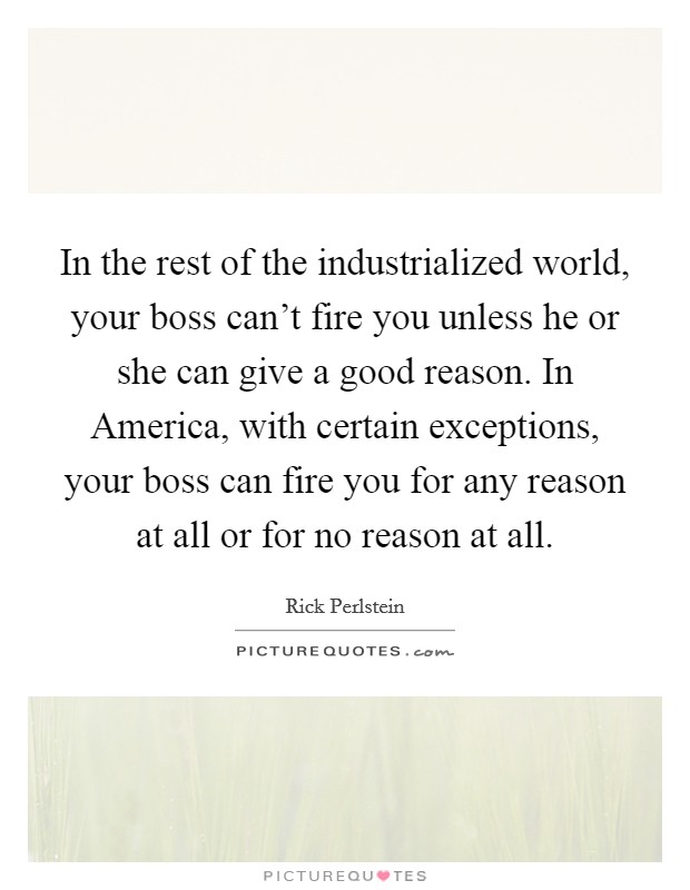 In the rest of the industrialized world, your boss can't fire you unless he or she can give a good reason. In America, with certain exceptions, your boss can fire you for any reason at all or for no reason at all. Picture Quote #1