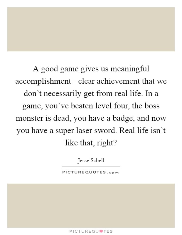 A good game gives us meaningful accomplishment - clear achievement that we don't necessarily get from real life. In a game, you've beaten level four, the boss monster is dead, you have a badge, and now you have a super laser sword. Real life isn't like that, right? Picture Quote #1