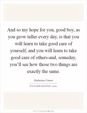 And so my hope for you, good boy, as you grow taller every day, is that you will learn to take good care of yourself, and you will learn to take good care of others-and, someday, you’ll see how those two things are exactly the same Picture Quote #1