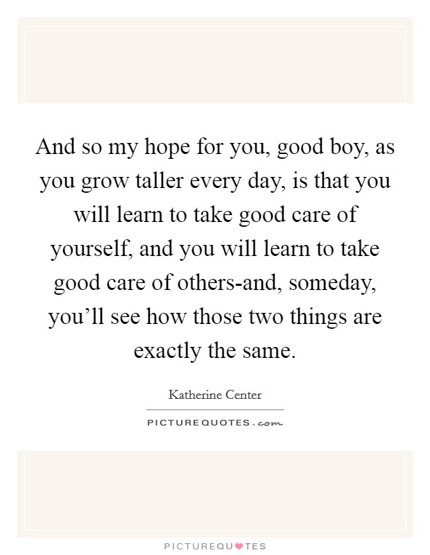And so my hope for you, good boy, as you grow taller every day, is that you will learn to take good care of yourself, and you will learn to take good care of others-and, someday, you'll see how those two things are exactly the same. Picture Quote #1