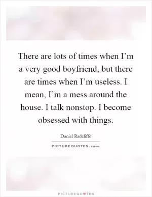There are lots of times when I’m a very good boyfriend, but there are times when I’m useless. I mean, I’m a mess around the house. I talk nonstop. I become obsessed with things Picture Quote #1