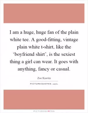 I am a huge, huge fan of the plain white tee. A good-fitting, vintage plain white t-shirt, like the ‘boyfriend shirt’, is the sexiest thing a girl can wear. It goes with anything, fancy or casual Picture Quote #1