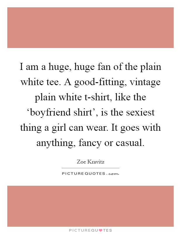 I am a huge, huge fan of the plain white tee. A good-fitting, vintage plain white t-shirt, like the ‘boyfriend shirt', is the sexiest thing a girl can wear. It goes with anything, fancy or casual. Picture Quote #1
