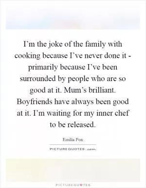 I’m the joke of the family with cooking because I’ve never done it - primarily because I’ve been surrounded by people who are so good at it. Mum’s brilliant. Boyfriends have always been good at it. I’m waiting for my inner chef to be released Picture Quote #1