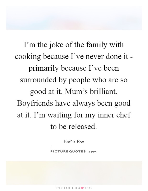 I'm the joke of the family with cooking because I've never done it - primarily because I've been surrounded by people who are so good at it. Mum's brilliant. Boyfriends have always been good at it. I'm waiting for my inner chef to be released. Picture Quote #1