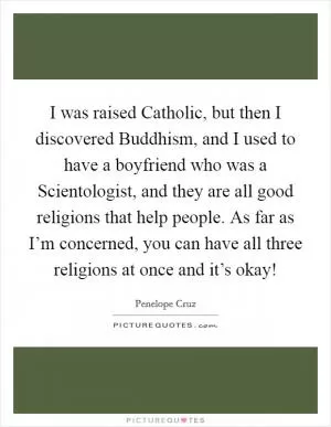 I was raised Catholic, but then I discovered Buddhism, and I used to have a boyfriend who was a Scientologist, and they are all good religions that help people. As far as I’m concerned, you can have all three religions at once and it’s okay! Picture Quote #1
