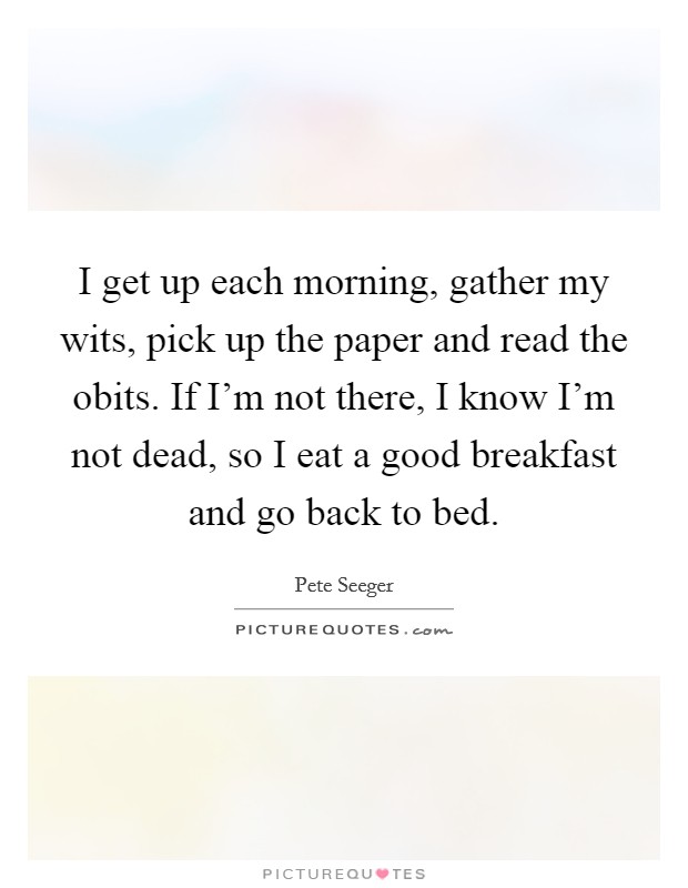 I get up each morning, gather my wits, pick up the paper and read the obits. If I'm not there, I know I'm not dead, so I eat a good breakfast and go back to bed. Picture Quote #1