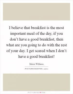 I believe that breakfast is the most important meal of the day, if you don’t have a good breakfast, then what are you going to do with the rest of your day. I get scared when I don’t have a good breakfast! Picture Quote #1