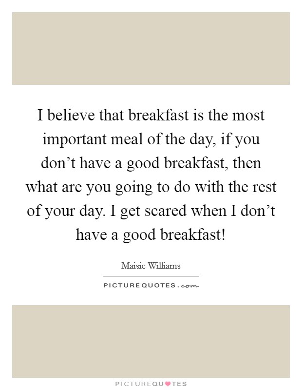 I believe that breakfast is the most important meal of the day, if you don't have a good breakfast, then what are you going to do with the rest of your day. I get scared when I don't have a good breakfast! Picture Quote #1