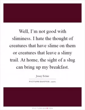 Well, I’m not good with sliminess. I hate the thought of creatures that have slime on them or creatures that leave a slimy trail. At home, the sight of a slug can bring up my breakfast Picture Quote #1