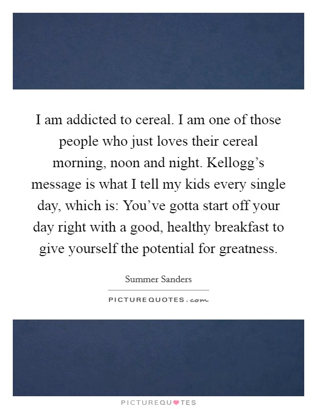 I am addicted to cereal. I am one of those people who just loves their cereal morning, noon and night. Kellogg's message is what I tell my kids every single day, which is: You've gotta start off your day right with a good, healthy breakfast to give yourself the potential for greatness. Picture Quote #1