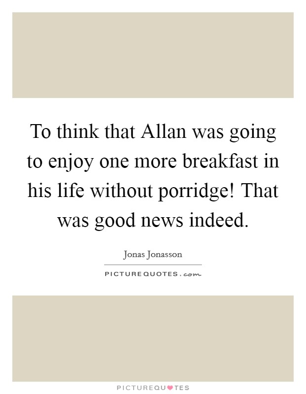 To think that Allan was going to enjoy one more breakfast in his life without porridge! That was good news indeed. Picture Quote #1