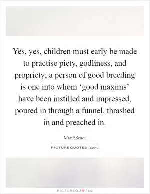 Yes, yes, children must early be made to practise piety, godliness, and propriety; a person of good breeding is one into whom ‘good maxims’ have been instilled and impressed, poured in through a funnel, thrashed in and preached in Picture Quote #1