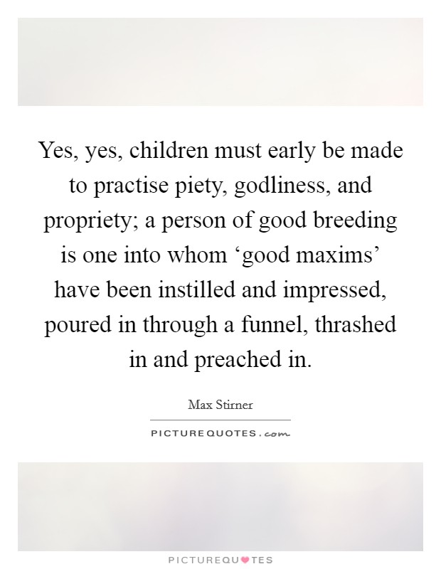 Yes, yes, children must early be made to practise piety, godliness, and propriety; a person of good breeding is one into whom ‘good maxims' have been instilled and impressed, poured in through a funnel, thrashed in and preached in. Picture Quote #1