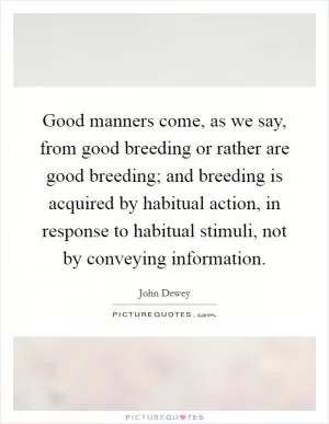 Good manners come, as we say, from good breeding or rather are good breeding; and breeding is acquired by habitual action, in response to habitual stimuli, not by conveying information Picture Quote #1