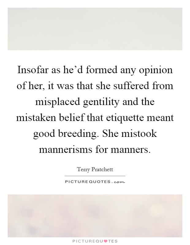 Insofar as he'd formed any opinion of her, it was that she suffered from misplaced gentility and the mistaken belief that etiquette meant good breeding. She mistook mannerisms for manners. Picture Quote #1