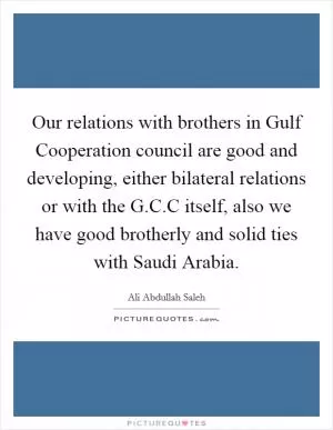Our relations with brothers in Gulf Cooperation council are good and developing, either bilateral relations or with the G.C.C itself, also we have good brotherly and solid ties with Saudi Arabia Picture Quote #1