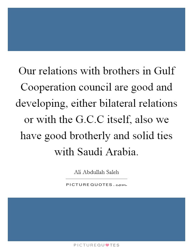 Our relations with brothers in Gulf Cooperation council are good and developing, either bilateral relations or with the G.C.C itself, also we have good brotherly and solid ties with Saudi Arabia. Picture Quote #1