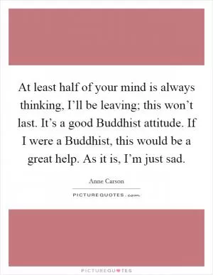 At least half of your mind is always thinking, I’ll be leaving; this won’t last. It’s a good Buddhist attitude. If I were a Buddhist, this would be a great help. As it is, I’m just sad Picture Quote #1