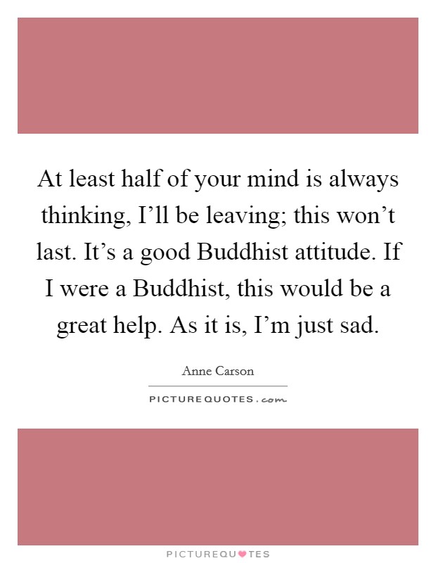 At least half of your mind is always thinking, I'll be leaving; this won't last. It's a good Buddhist attitude. If I were a Buddhist, this would be a great help. As it is, I'm just sad. Picture Quote #1