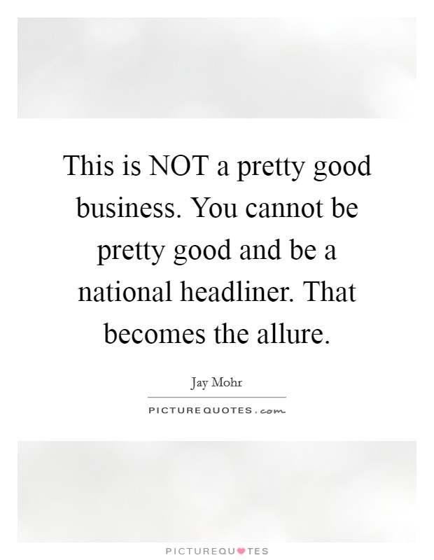 This is NOT a pretty good business. You cannot be pretty good and be a national headliner. That becomes the allure. Picture Quote #1
