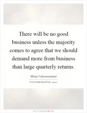 There will be no good business unless the majority comes to agree that we should demand more from business than large quarterly returns Picture Quote #1