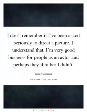 I don’t remember if I’ve been asked seriously to direct a picture. I understand that. I’m very good business for people as an actor and perhaps they’d rather I didn’t Picture Quote #1