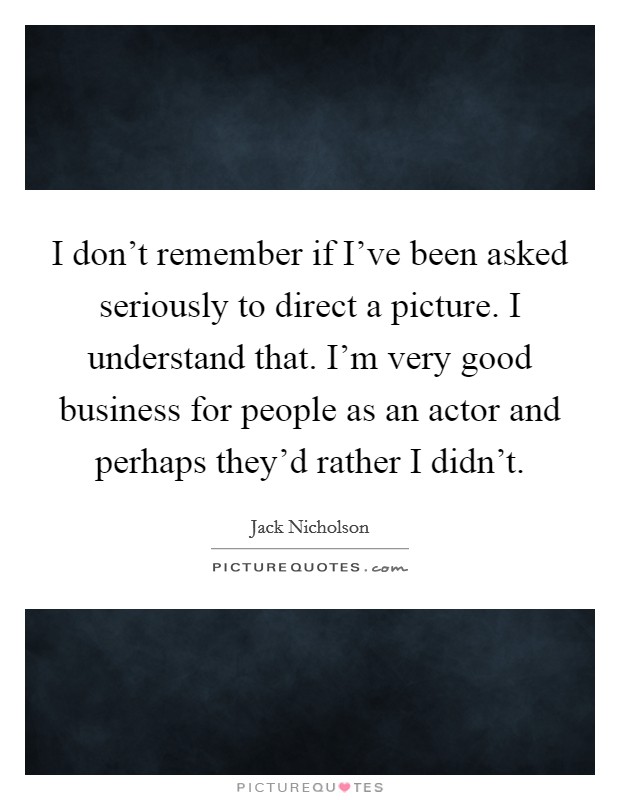 I don't remember if I've been asked seriously to direct a picture. I understand that. I'm very good business for people as an actor and perhaps they'd rather I didn't. Picture Quote #1
