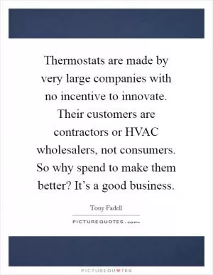 Thermostats are made by very large companies with no incentive to innovate. Their customers are contractors or HVAC wholesalers, not consumers. So why spend to make them better? It’s a good business Picture Quote #1
