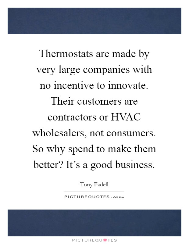 Thermostats are made by very large companies with no incentive to innovate. Their customers are contractors or HVAC wholesalers, not consumers. So why spend to make them better? It's a good business. Picture Quote #1