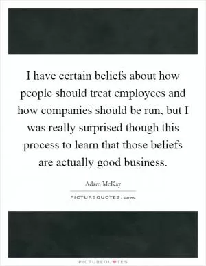 I have certain beliefs about how people should treat employees and how companies should be run, but I was really surprised though this process to learn that those beliefs are actually good business Picture Quote #1