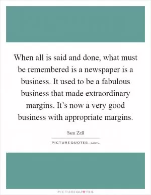 When all is said and done, what must be remembered is a newspaper is a business. It used to be a fabulous business that made extraordinary margins. It’s now a very good business with appropriate margins Picture Quote #1