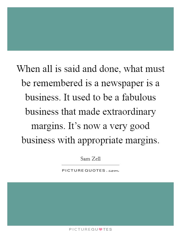 When all is said and done, what must be remembered is a newspaper is a business. It used to be a fabulous business that made extraordinary margins. It's now a very good business with appropriate margins. Picture Quote #1