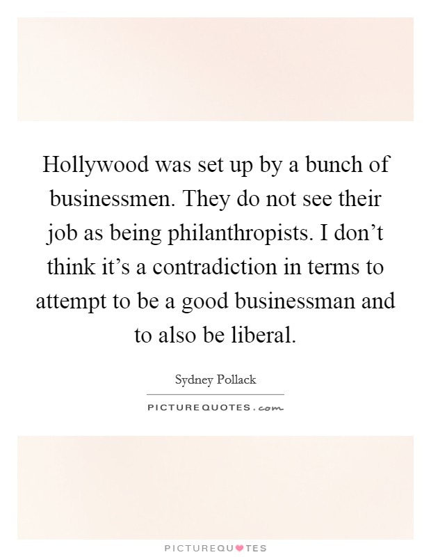 Hollywood was set up by a bunch of businessmen. They do not see their job as being philanthropists. I don't think it's a contradiction in terms to attempt to be a good businessman and to also be liberal. Picture Quote #1