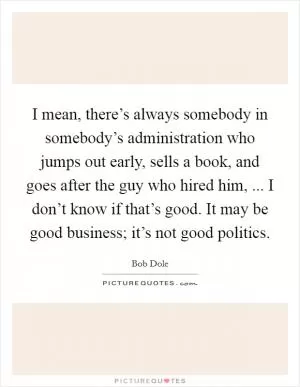 I mean, there’s always somebody in somebody’s administration who jumps out early, sells a book, and goes after the guy who hired him, ... I don’t know if that’s good. It may be good business; it’s not good politics Picture Quote #1