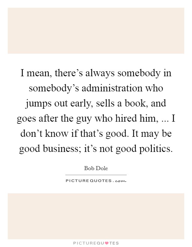 I mean, there's always somebody in somebody's administration who jumps out early, sells a book, and goes after the guy who hired him, ... I don't know if that's good. It may be good business; it's not good politics. Picture Quote #1
