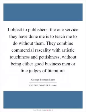 I object to publishers: the one service they have done me is to teach me to do without them. They combine commercial rascality with artistic touchiness and pettishness, without being either good business men or fine judges of literature Picture Quote #1