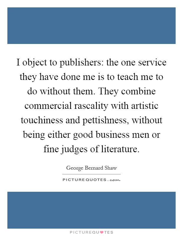 I object to publishers: the one service they have done me is to teach me to do without them. They combine commercial rascality with artistic touchiness and pettishness, without being either good business men or fine judges of literature. Picture Quote #1