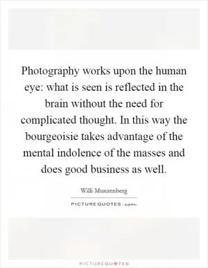 Photography works upon the human eye: what is seen is reflected in the brain without the need for complicated thought. In this way the bourgeoisie takes advantage of the mental indolence of the masses and does good business as well Picture Quote #1