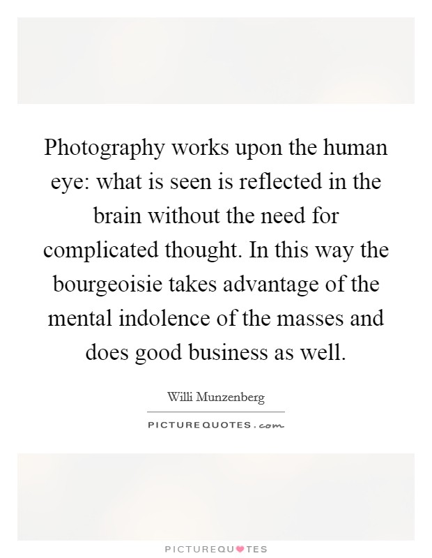 Photography works upon the human eye: what is seen is reflected in the brain without the need for complicated thought. In this way the bourgeoisie takes advantage of the mental indolence of the masses and does good business as well. Picture Quote #1