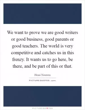 We want to prove we are good writers or good business, good parents or good teachers. The world is very competitive and catches us in this frenzy. It wants us to go here, be there, and be part of this or that Picture Quote #1