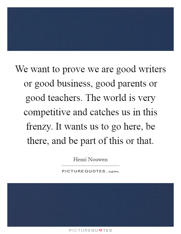 We want to prove we are good writers or good business, good parents or good teachers. The world is very competitive and catches us in this frenzy. It wants us to go here, be there, and be part of this or that. Picture Quote #1