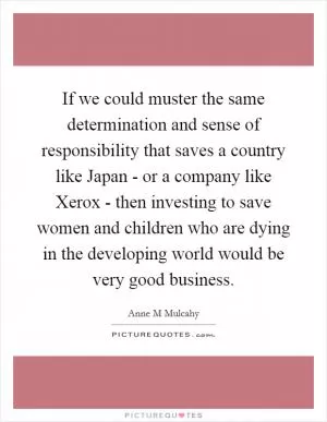 If we could muster the same determination and sense of responsibility that saves a country like Japan - or a company like Xerox - then investing to save women and children who are dying in the developing world would be very good business Picture Quote #1