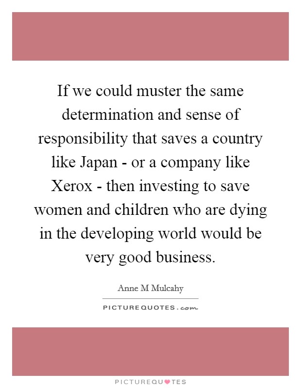 If we could muster the same determination and sense of responsibility that saves a country like Japan - or a company like Xerox - then investing to save women and children who are dying in the developing world would be very good business. Picture Quote #1