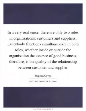 In a very real sense, there are only two roles in organisations: customers and suppliers. Everybody functions simultaneously in both roles, whether inside or outside the organisation the essence of good business, therefore, is the quality of the relationship between customer and supplier Picture Quote #1
