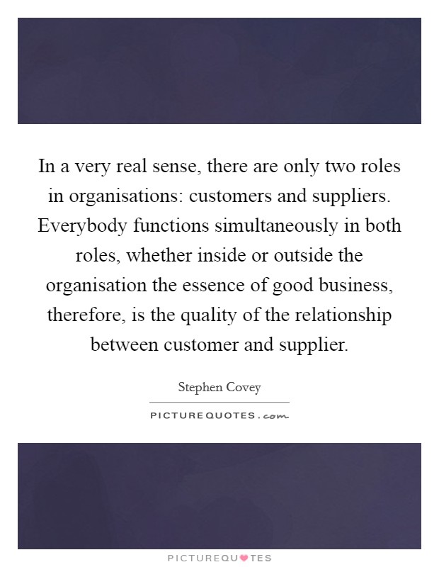In a very real sense, there are only two roles in organisations: customers and suppliers. Everybody functions simultaneously in both roles, whether inside or outside the organisation the essence of good business, therefore, is the quality of the relationship between customer and supplier. Picture Quote #1