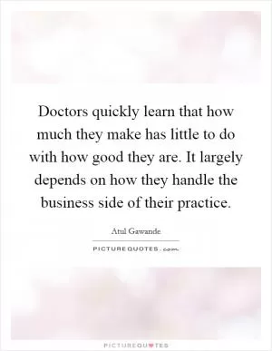 Doctors quickly learn that how much they make has little to do with how good they are. It largely depends on how they handle the business side of their practice Picture Quote #1