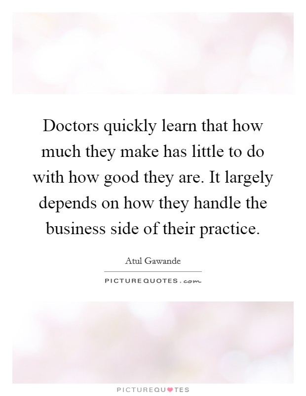 Doctors quickly learn that how much they make has little to do with how good they are. It largely depends on how they handle the business side of their practice. Picture Quote #1