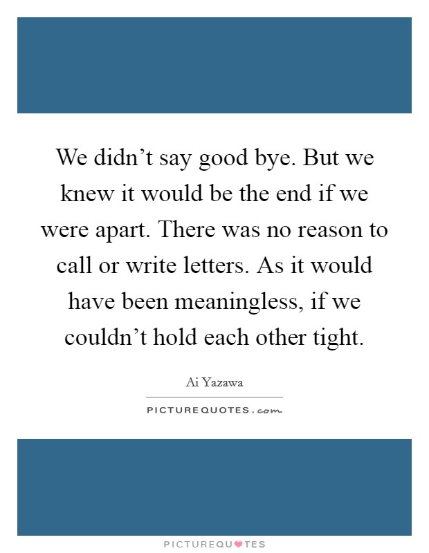 We didn't say good bye. But we knew it would be the end if we were apart. There was no reason to call or write letters. As it would have been meaningless, if we couldn't hold each other tight. Picture Quote #1