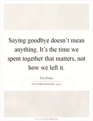 Saying goodbye doesn’t mean anything. It’s the time we spent together that matters, not how we left it Picture Quote #1